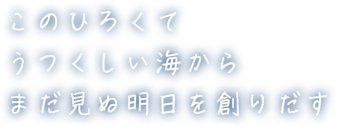 このひろくてうつくしい海からまだ見ぬ明日を創りだす