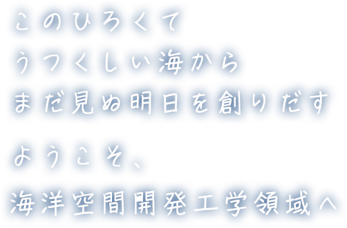 このひろくてうつくしい海からまだ見ぬ明日を創りだすようこそ、海洋空間開発工学領域へ